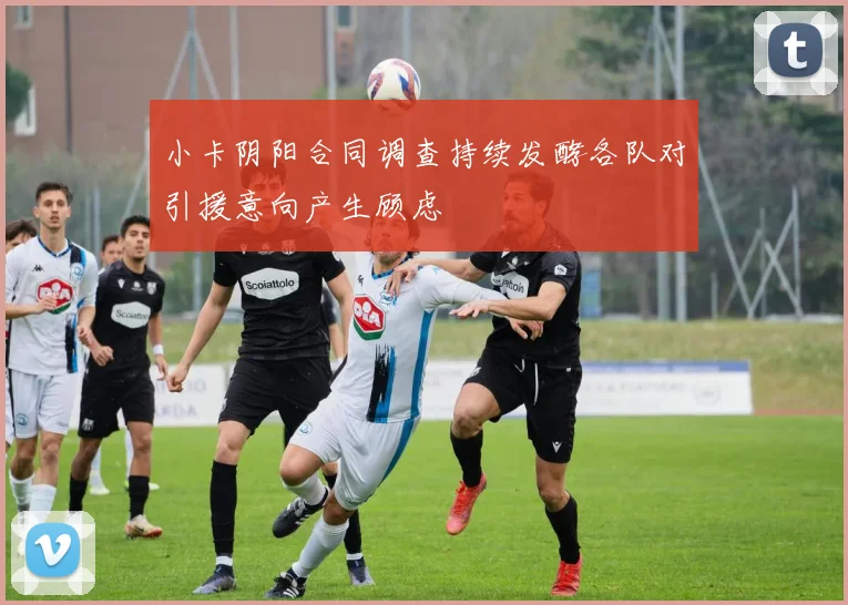 小卡阴阳合同调查持续发酵各队对引援意向产生顾虑
