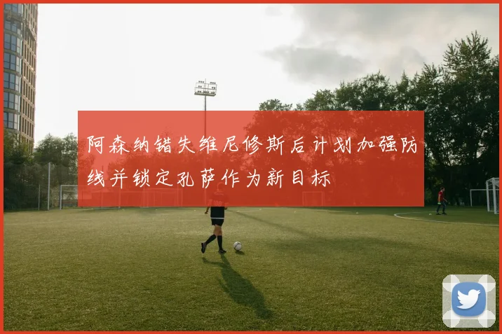阿森纳错失维尼修斯后计划加强防线并锁定孔萨作为新目标