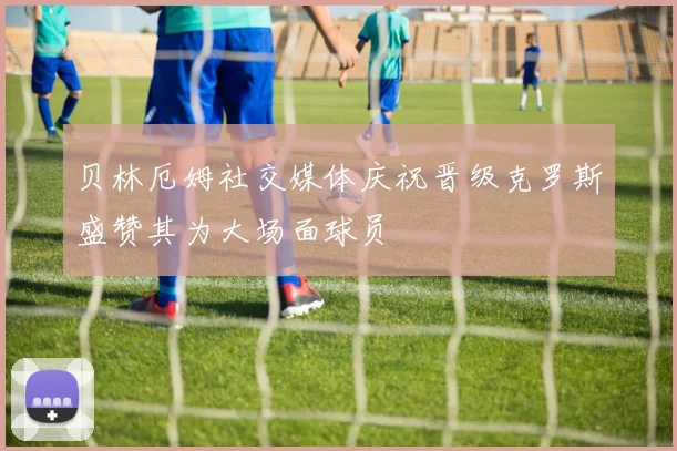 贝林厄姆社交媒体庆祝晋级克罗斯盛赞其为大场面球员