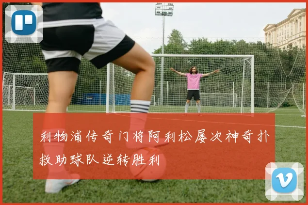 利物浦传奇门将阿利松屡次神奇扑救助球队逆转胜利