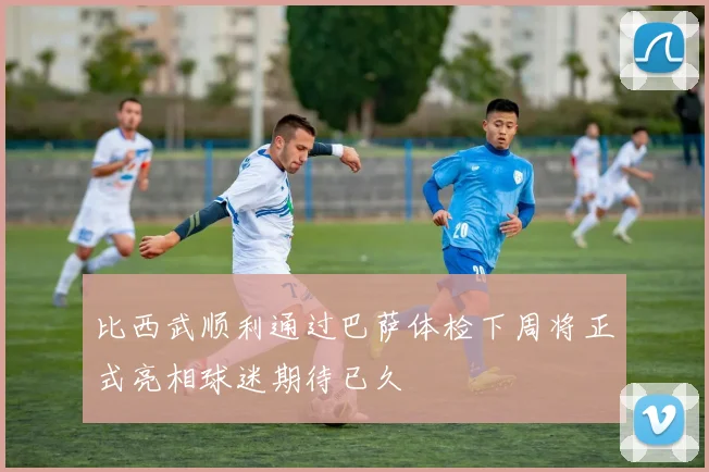 比西武顺利通过巴萨体检下周将正式亮相球迷期待已久