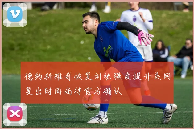 德约科维奇恢复训练强度提升美网复出时间尚待官方确认