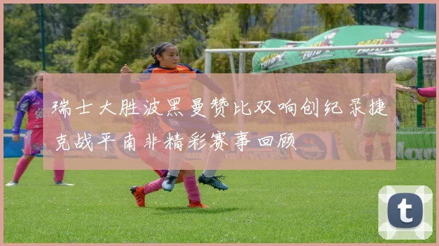 瑞士大胜波黑曼赞比双响创纪录捷克战平南非精彩赛事回顾