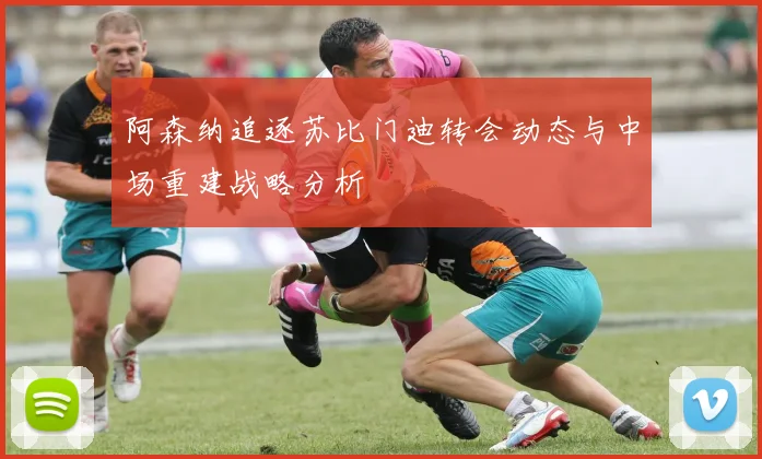 阿森纳追逐苏比门迪转会动态与中场重建战略分析