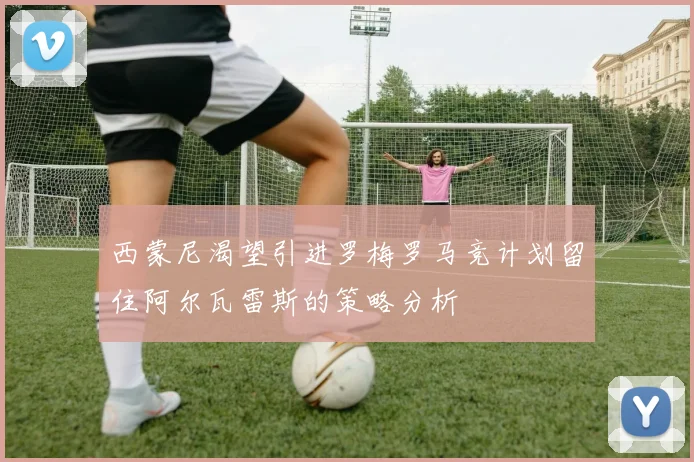 西蒙尼渴望引进罗梅罗马竞计划留住阿尔瓦雷斯的策略分析