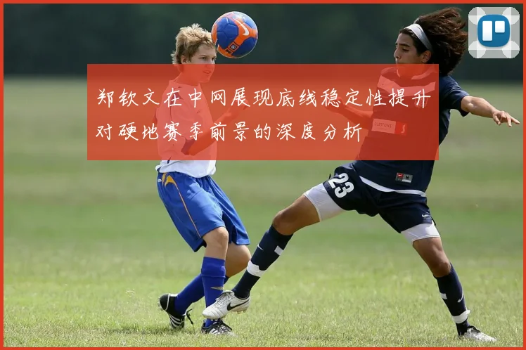 郑钦文在中网展现底线稳定性提升对硬地赛季前景的深度分析
