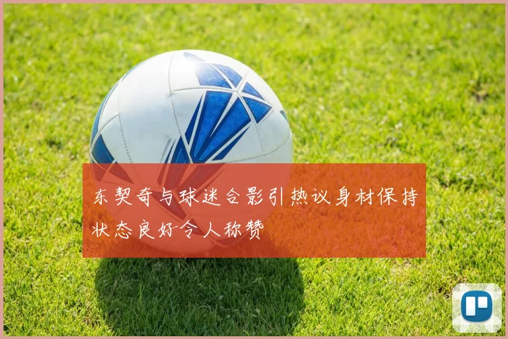 东契奇与球迷合影引热议身材保持状态良好令人称赞